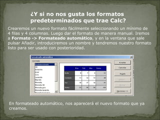 Crearemos un nuevo formato fácilmente seleccionando un mínimo de 4 filas y 4 columnas. Luego dar el formato de manera manual. Iremos a  Formato -> Formateado automático , y en la ventana que sale pulsar Añadir, introduciremos un nombre y tendremos nuestro formato listo para ser usado con posterioridad. En formateado automático, nos aparecerá el nuevo formato que ya creamos. ¿Y si no nos gusta los formatos  predeterminados que trae Calc? 