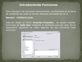 Introduciendo Funciones Además desde el menú  Insertar>Función,  se puede insertar funciones de  todo tipo  mediante el asistente que nos sale. En la diapositiva siguiente se citan algunas de las funciones más comunes. Para introducir las funciones directamente, escribiremos en la barra de contenido de celda la función deseada precedida de un  =   Ejemplo:  =SUMA(A1:A10) 