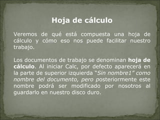 Hoja de cálculo Veremos de qué está compuesta una hoja de cálculo y cómo eso nos puede facilitar nuestro trabajo. Los documentos de trabajo se denominan  hoja de cálculo . Al iniciar Calc, por defecto aparecerá en la parte de superior izquierda “ Sin nombre1” como nombre del documento, pero p osteriormente este nombre podrá ser modificado por nosotros al guardarlo en nuestro disco duro.  