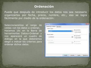 Ordenación Puede que después de introducir los datos nos sea necesario organizarlos por fecha, precio, nombre, etc., eso se logra fácilmente por medio de la ordenación: Seleccionaremos el rango de celdas con los datos a ordenar, Hacemos clic en la Barra de herramientas Datos>Ordenar y nos aparecerá un cuadro de diálogo en la que deberemos elegir o indicar los criterios para ordenar dichos datos. 