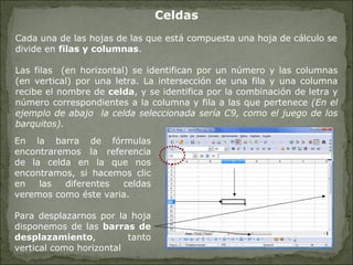 Celdas Cada una de las hojas de las que está compuesta una hoja de cálculo se divide en  filas y columnas .  Las filas  (en horizontal) se identifican por un número y las columnas (en vertical) por una letra. La intersección de una fila y una columna recibe el nombre de  celda , y se identifica por la combinación de letra y número correspondientes a la columna y fila a las que pertenece  (En el ejemplo de abajo  la celda seleccionada sería C9, como el juego de los barquitos).   En la barra de fórmulas encontraremos la referencia de la celda en la que nos encontramos, si hacemos clic en las diferentes celdas veremos como éste varia. Para desplazarnos por la hoja disponemos de las  barras de desplazamiento , tanto vertical como horizontal  