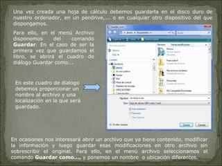 Una vez creada una hoja de cálculo debemos guardarla en el disco duro de nuestro ordenador, en un pendrive,... o en cualquier otro dispositivo del que dispongamos.  Para ello, en el menú Archivo disponemos del comando  Guardar . En el caso de ser la primera vez que guardamos el libro, se abrirá el cuadro de diálogo Guardar como...  En ocasiones nos interesará abrir un archivo que ya tiene contenido, modificar la información y luego guardar esas modificaciones en otro archivo sin sobrescribir el original. Para ello, en el menú archivo seleccionamos el comando  Guardar como...,  y ponemos un nombre  o ubicación diferentes. En este cuadro de dialogo debemos proporcionar un nombre al archivo y una localización en la que será guardado. 