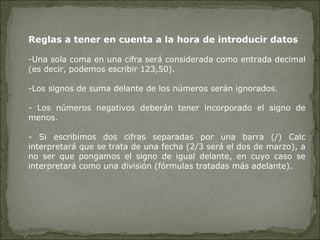Reglas a tener en cuenta a la hora de introducir datos Una sola coma en una cifra será considerada como entrada decimal (es decir, podemos escribir 123,50). Los signos de suma delante de los números serán ignorados. - Los números negativos deberán tener incorporado el signo de menos. - Si escribimos dos cifras separadas por una barra (/) Calc interpretará que se trata de una fecha (2/3 será el dos de marzo), a no ser que pongamos el signo de igual delante, en cuyo caso se interpretará como una división (fórmulas tratadas más adelante). 