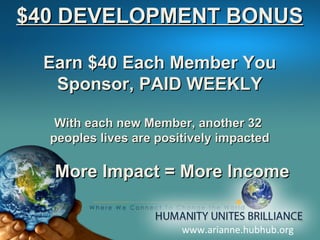 www.arianne.hubhub.org $40 DEVELOPMENT BONUS Earn $40 Each Member You Sponsor, PAID WEEKLY With each new Member, another 32  peoples lives are positively impacted More Impact = More Income 