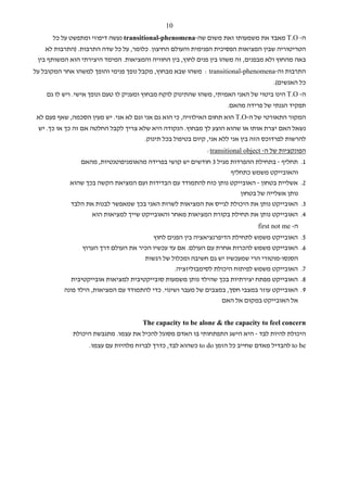 ‫01‬
      ‫ה- ‪ T.O‬מאבד את משמעותו זאת משום שה-‪ transitional-phenomena‬נעשה דיפוזי ומתפשט על כל‬
    ‫הטריטוריה שבין המציאות הפסיכית הפנימית והעולם החיצון. כלומר, על כל שדה התרבות. )התרבות לא‬
 ‫באה מהחוץ ולא מבפנים, זה משהו בין פנים לחוץ, בין החוויה והמציאות. המימד היצירתי הוא המשותף בין‬
‫התרבות וה-‪ : transitional-phenomena‬משהו שבא מבחוץ, מקבל נופך פנימי והופך למשהו אחר המקובל על‬
                                                                                     ‫כל האנשים(.‬
    ‫ה- ‪ T.O‬הינו ביטוי של האני האמיתי, משהו שהתינוק לוקח מבחוץ ומעניק לו טעם ונופך אישי. ויש לו גם‬
                                                                    ‫תפקיד הגנתי של פרידה מהאם.‬
 ‫המקור התאורטי של ה-‪ T.O‬הוא תחום האילוזיה, כי הוא גם אני וגם לא אני. יש מעין הסכמה, שאף פעם לא‬
 ‫נשאל האם יצרת אותו או שהוא הוצע לך מבחוץ. הנקודה היא שלא צריך לקבל החלטה אם זה כך או כך. יש‬
                                     ‫להרשות לפרדוכס הזה בין אני ללא אני, קיום בטיפול בכל תינוק.‬
                                                             ‫הפונקציות של ה- ‪:transitional object‬‬
               ‫1. תחליף - בתחילת ההפרדות מגיל 3 חודשים יש קושי בפרידה מהאומניפוטנטיות, מהאם‬
                                                                  ‫והאובייקט משמש כתחליף‬
            ‫2. אשליית בטחון - האובייקט נותן כוח להתמודד עם הבדידות ועם המציאת הקשה בכך שהוא‬
                                                                     ‫נותן אשלייה של בטחון‬
            ‫3. האובייקט נותן את היכולת לגייס את המציאות לשרות האני בכך שמאפשר לבנות את הלבד‬
                    ‫4. האובייקט נותן את תחילת בקורת המציאות מאחר והאובייקט שייך למציאות הוא‬
                                                                               ‫ה- ‪first not me‬‬
                                         ‫האובייקט משמש לתחילת הדיפרנציאציה בין הפנים לחוץ‬        ‫5.‬
                 ‫האובייקט משמש להכרות אחרת עם העולם. אם עד עכשיו הכיר את העולם דרך הערוץ‬         ‫6.‬
                                      ‫הסנסו-מוטורי הרי שמעכשיו יש גם חשיבה ומכלול של רגשות‬
                                                 ‫האובייקט משמש לפיתוח היכולת לסימבוליזציה.‬       ‫7.‬
            ‫האובייקט מפתח יצירתיות בכך שהילד נותן משמעות סובייקטיבית למציאות אובייקטיבית‬         ‫8.‬
          ‫האובייקט עוזר במצבי חסך, במצבים של מעבר ושינוי. כדי להתמודד עם המציאות, הילד פונה‬      ‫9.‬
                                                                 ‫אל האובייקט במקום אל האם‬


                                      ‫‪The capacity to be alone & the capacity to feel concern‬‬
             ‫היכולת להיות לבד - היא הישג התפתחותי בו האדם מסוגל להכיל את עצמו. מתגבשת היכולת‬
                   ‫‪ to be‬להבדיל מאדם שחייב כל הזמן ‪ to do‬כשהוא לבד, כדרך לברוח מלהיות עם עצמו.‬
 