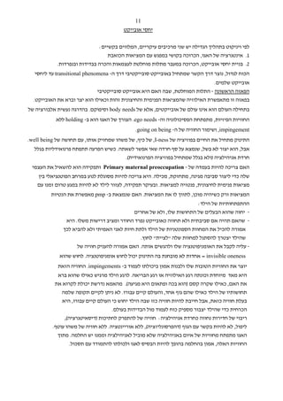 ‫11‬
                                         ‫יחסי אובייקט‬


                              ‫לפי ויניקוט בתהליך הגדילה יש שני מרכיבים עיקריים, המלווים בקשיים:‬
                                  ‫1. אינטגרציה של האגו, הכרוכה בקושי במפגש עם המציאות הכואבת‬
            ‫2. בניית יחסי אובייקט, הכרוכה במעבר מתלות מוחלטת לעצמאות והכרה בבדידות ובנפרדות.‬
   ‫הכוח לגדול, נוצר דרך הקשר שמתחיל באובייקט סובייקטיבי דרך ה- ‪ transitional phenomena‬עד ליחסי‬
                                                                              ‫אובייקט שלמים.‬
                             ‫הפאזה הראשונה - התלות המוחלטת, שבה האם היא אובייקט סובייקטיבי‬
  ‫בפאזה זו מתאפשרת האילוזיה שהמציאות הפנימית והחיצונית זהות וכאילו הוא יצר וברא את האובייקט.‬
‫בתחילה העולם הוא אינו עולם של אובייקטים, אלא של ‪ body needs‬וסיפוקם. בהדרגה נעשית אלבורציה של‬
            ‫החוויות הפיזיות, מתפתחת הפסיכולוגיה וה- ‪ .ego needs‬הצורך של האגו הוא ב- ‪ holding‬ללא‬
                                              ‫‪ ,impingement‬ושימור החוויה של ה- ‪.going on being‬‬
‫התינוק מתחיל את החיים בפוזיציה של ‪ ,I-ness‬של כיף, של משהו שמחזיק אותו, עם תחושה של ‪.well being‬‬
  ‫אבל, הוא יצור לא בשל, שנמצא על סף חרדה שאי אפשר לשאתה. כשיש הפרעה תתפתח פרנואידליות בגלל‬
                                       ‫חרדת אניהילציה )ולא בגלל שמתחיל בפוזיציה הפרנואידית(.‬
 ‫האם צריכה להיות בעמדה של - ‪ Primary maternal preoccupation‬ותפקידה הוא להשאיל את העצמי‬
    ‫שלה כדי ליצור סביבה מגינה, מתחזקת, מכילה. היא צריכה להיות מסוגלת לנוע במרחב הפוטנציאלי בין‬
    ‫מציאות פנימית לחיצונית, פנטזיה למציאות. ובעיקר תפקידה, לעזור לילד לא להיות במגע טרום זמנו עם‬
         ‫המציאות ורק כשיהיה מוכן, לתווך לו את המציאות. האם שנמצאת ב- ‪ pmp‬מאפשרת את הנטיות‬
                                                                         ‫ההתפתחותיות של הילד:‬
                                             ‫- יחוה שהוא הבעלים של התחושות שלו, ולא של אחרים‬
                ‫- שהאם תהיה אם סביבתית ולא תחווה כאובייקט נפרד החודר ומציב דרישות משלו. היא‬
               ‫אמורה להכיל את המחוות הספונטניות של הילד ולתת חיות לאני האמיתי ולא להביא לכך‬
                                                ‫שהילד יצטרך להסתגל למחוות שלה "לציית" לחוץ.‬
                     ‫- עליה לקבל את האומניפוטנציה שלו ולהגשים אותה. האם אמורה להעניק חוויה של‬
             ‫‪ = invisible oneness‬אחדות לא מובחנת בה התינוק יכול לחוש אומניפוטנציה. לחוש שהוא‬
            ‫יוצר את החוויות הטובות שלו ולבנות אמון ביכולתו לעמוד ב- ‪ .impingements‬החוויה הזאת‬
            ‫היא מאד מיוחדת וכונתה רגע האילוזיה או רגע הבריאה. לרגע הילד מרגיש כאילו שהוא ברא‬
           ‫את האם, כאילו שקרה קסם )הוא בכה ופתאום היא מגיעה(. מהאמא נדרשת יכולת לקרוא את‬
              ‫תחושותיו של הילד כאילו שהם גוף אחד, והעולם קיים עבורו. לא ניתן לקיים תקופה שלמה‬
              ‫בעלת חוויה כזאת, אבל חייבת להיות חוויה כזו שבה הילד יחוש כי העולם קיים עבורו, היא‬
                                    ‫הכרחית כדי שהילד יצבור מספיק כוח לעמוד מול הבדידות בעולם.‬
               ‫ריבוי של חדירות נחווה כחרדת אניהילציה: חוויה של להתפרק לחתיכות )דיסאיטגרציה(,‬
          ‫ליפול, לא להיות בקשר עם הגוף )דהפרסונליזציה(, ללא אוריינטציה. ללא חוויה של משהו עוטף.‬
            ‫האגו מתפתח מחוויות של איום באניהילציה שלא מוביל לאניהילציה וממנו יש החלמה. מתוך‬
                  ‫החוויות האלה, אמון בהחלמה בהופך להיות הבסיס לאגו ולכולתו להתמודד עם תסכול.‬
 