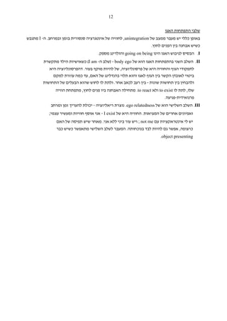 ‫21‬


                                                                           ‫שלבי התפתחות האגו‬
‫באופן כללי יש מעבר ממצב של ‪ ,unintegration‬לחוויה של אינטגרציה סנסורית בזמן ובמרחב. ה- ‪ I‬מתגבש‬
                                                                    ‫כשיש אבחנה בין הפנים לחוץ.‬
                                      ‫‪ .I‬הבסיס לגיבוש האגו הינו ‪ going on being‬והולדינג מספק.‬
         ‫‪ .II‬השלב השני בהתפתחות האגו הוא של ‪) - body ego‬שלב ה- ‪ (I am‬כשאישיות הילד מתקשרת‬
           ‫לתפקודי הגוף והחוויה היא של פרסונליזציה, של להיות מוקף בעור. דהפרסונליזציה היא‬
             ‫ביטוי לאובדן הקשר בין הגוף לאגו והוא תלוי בהנדלינג של האם, עד כמה עוזרת למקם‬
        ‫ולהבחין בין תחושות שונות - בין רעב לכאב אחר. ולתת לו לחוש שהוא הבעלים של התחושות‬
               ‫שלו, לתת לו ‪ to exist‬ולא ‪ .to react‬מתחילה האבחנה ביו פנים לחוץ, מתפתחת הוויה‬
                                                                           ‫פרנואידית-פגיעה.‬
             ‫‪ .III‬השלב השלישי הוא של ‪ .ego relatedness‬נוצרת ריאליזציה - יכולת להעריך זמן ומרחב‬
            ‫ואפיונים אחרים של המציאות. החוויה היא של ‪ - I exist‬אני אוסף חוויות ומעשיר עצמי;‬
                ‫יש לי אינטראקציות עם ‪ ; not me‬ויש עור ביני ללא אני. מאחר שיש תפיסה של האם‬
                ‫כרצופה, אפשר גם להיות לבד בנוכחותה. המעבר לשלב השלישי מתאפשר כשיש כבר‬
                                                                         ‫‪.object presenting‬‬
 