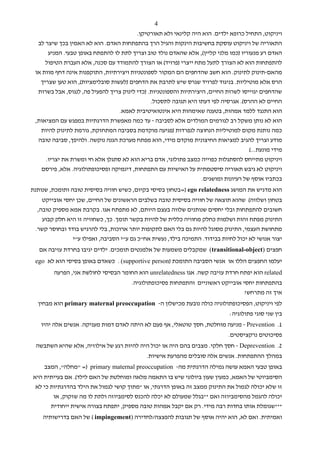 ‫4‬
                                        ‫ויניקוט, התחיל כרופא ילדים. הוא היה קלינאי ולא תאורטיקן.‬
  ‫התאוריה של ויניקוט עוסקת בחשיבות הינקות והגיל הרך בהתפתחות האדם. הוא לא האמין בכך שיצר לב‬
      ‫האדם רע מנעוריו )כמו מלני קליין(, אלא שהאדם נולד טוב וצריך לתת לו להתפתח באופן טבעי. המניע‬
     ‫להתפתחות הוא לא הצורך לתעל מתח ייצרי )פרויד( או הצורך להתמודד עם סכנה, אלא העברת הטיפול‬
 ‫מהאם-תינוק לתינוק. הוא חשב שהדחפים הם המקור לספונטניות ויצירתיות, התוקפנות אינה דחף מוות או‬
   ‫הרס אלא מוטיליות. בניגוד לפרויד שגרס שיש לתרבת את הדחפים )לעשות סובלימציות(, הוא טען שצריך‬
  ‫שהדחפים יגוייסו לשרות החיים, היצירתיות והספונטניות. )כדי לינוק צריך להפעיל פה, לנגוס, אבל בשרות‬
                                               ‫החיים לא ההרס(. אגרסיה לפי דעתו היא תגובה לתסכול.‬
                                 ‫הוא התנגד ללמד אמהות, בטענה שאימהות היא אינטואיטיבית לאמא.‬
 ‫הוא לא נותן משקל רב לגורמים המולדים אלא לסביבה - עד כמה מאפשרת הדרגתיות במפגש עם המציאות,‬
   ‫כמה נותנת מקום למוטיליות הנחוצה לנפרדות )פגיעה מוקדמת בסביבה המתחזקת, גורמת לתינוק להיות‬
  ‫מודע וצריך להגיב למציאות החיצונית מוקדם מידי, הוא מפתח מערכת הגנה נוקשה. ולהיפך, סביבה טובה‬
                                                                                      ‫מידי מונעת...(‬
     ‫ויניקוט מתייחס להסתגלות כפוייה כמצב פתולוגי, אדם בריא הוא לא סתגלן אלא חי ומשרת את יצריו.‬
   ‫ויניקוט לא גיבש תאוריה סיסטמתית על האישיות עם התפתחות, דינמיקה ופסיכופתולוגיה. אלא, פירסם‬
                                                                   ‫בכתביו אוסף של רעיונות ומושגים.‬
‫הוא מדגיש את המושג ‪=) ego relatedness‬בטחון בסיסי בקיום, כשיש חוויה בסיסית טובה ותומכת, שנותנת‬
    ‫בטחון ושלווה( שהוא תוצאה של חוויה בסיסית טובה בשלבים הראשונים של החיים, שכן יחסי אובייקט‬
  ‫חשובים להתפתחות ובלי יחסים שנותנים שלווה בעצם היותם, לא מתפתח אגו. בקרבת אמא מספיק טובה,‬
    ‫התינוק מפתח זהות ושלמות כחלק מחוויה כללית של להיות בקשר תומך. כך, כשחוויה זו היא חלק קבוע‬
 ‫מתחושת העצמי, התינוק מסוגל להיות גם בלי האם לתקופות יותר ארוכות, בלי להרגיש בודד ובחוסר קשר.‬
               ‫יצור אנושי לא יכול לחיות בבידוד. התמיכה בילד, נעשית אח"כ גם ע"י הסביבה, ואפילו ע"י‬
   ‫חפצים )‪ (transitional-object‬שמקבלים משמעות של אלמנטים תומכים. ילדים יגיבו בחרדת עזיבה אם‬
 ‫יעלמו החפצים הללו או אנשי הסביבה התומכת )‪ . (supportive person‬כשאדם באופן בסיסי הוא לא ‪ego‬‬
        ‫‪ related‬הוא יפתח חרדת עזיבה קשה. אגו ‪ unrelatedness‬הוא החומר הבסיסי לחולשת אני, הפרעה‬
                                       ‫בהתפתחות יחסי אובייקט ראשוניים והתפתחות פסיכופתולוגיה.‬
                                                                                 ‫איך זה מתרחש?‬
  ‫לפי ויניקוט, הפסיכופתולוגיה כולה נובעת מכישלון ה- ‪ primary maternal preoccupation‬הוא מבחין‬
                                                                              ‫בין שני סוגי פתולוגיה:‬
   ‫1. ‪ - Prevention‬מניעה מוחלטת, חסך טוטאלי, אף פעם לא היתה לאדם דמות מעניקה. אנשים אלה יהיו‬
                                                                              ‫פסיכוטים נרקציסטים.‬
 ‫2. ‪ - Deprevention‬חסך חלקי. מצבים בהם היה או יכול היה להיות רגע של אילוזיה, אלא שהיא השתבשה‬
                                             ‫במהלך ההתפתחות. אנשים אלה סובלים מהפרעת אישיות.‬
     ‫באופן טבעי האמא עושה גמילה הדרגתית מה- ‪" =) primary maternal preoccupation‬מחלה", המצב‬
‫הסימביוטי של האמא, כמעין שעון ביולוגי שיש בו התאמה מלאה ומוחלטת של האם לילד(. אם בעייתית היא‬
 ‫זו שלא יכולה לגמול את התינוק ממצב זה באופן הדרגתי, או *מתוך קושי לגמול את הילד בהדרגתיות כי לא‬
        ‫יכולה להגמל מהסימביוזה ואם **בגלל שמעולם לא יכלה להכנס לסימביוזה ולתת לו מה שזקוק, או‬
       ‫***שגומלת אותו בחדות רבה מידי. רק אם יקבל אמהות טובה מספיק, יתפתח בצורה אישית ייחודית‬
    ‫ואמיתית. ואם לא, הוא יהיה אוסף של תגובות להפצצה/לחדירה )‪ ( impingement‬של האם בדרישותיה‬
 