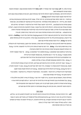 ‫5‬
 ‫וצרכיה שלה, וה- ‪ true self‬ישאר חבוי מאחורי ה- ‪ false self‬ויהיה סתגלן ומתאים עצמו. האמהות הטובה‬
                                                                 ‫נותנת תמיכה להתפתחות האגו.‬
‫היכולת להיות לבד, מתפתחת על סמך היכולת להיות לבד בנוכחות האם, הוא מרגיש מספיק בטוח באם והוא‬
                                                   ‫יכול להרשות לעצמו לשכוח אותה לרגעים )‪. (being‬‬
 ‫איזולציה - זהו חסר ביחסי אובייקט פנימיים, זהו דבר שלילי. אפשר להיות באיזולציה גם בנוכחות אחרים.‬
  ‫לעומת זאת, בדידות - זהו קונספט פחות אבסולוטי. מרגישים בודדים כשהקשר לא מספיק טוב. אם משהו‬
    ‫באופן בסיסי מרגיש ‪ , unrelated‬להיות לבד יתקשר אצלו לחוויה של איזולציה ו"האחרים" נחווים כלא‬
‫ממשיים אפילו אם הם נוכחים. היכולת להיות לבד בגיל מבוגר, קשורה לתחושה של פרטיות והנאה, ריאליות‬
     ‫בתוך עצמו עם או בלי אחרים. אפשר אף פעם לא להרגיש לבד-באיזולציה אם במציאות הפנימית האדם‬
          ‫מרגיש ‪ . related‬אם לאדם היתה אימהות בסיסית טובה הוא ירגיש תמיד בהתייחסות, לא בודד.‬
‫הפחד הגדול ביותר של התינוק הוא מפני החדירה )‪ (impingement‬שההיפוך שלו הוא ה- ‪ = holding‬החזקה‬
  ‫בלי דרשנות, כשהאם אוחזת בילד בלי לדרוש שיתאים את עצמו אליה. התינוק צריך להיות בהתחלה סתם‬
                                             ‫מרוצה מה-‪ , being‬יש לו הנאה פשוטה מלהיות עם האם.‬
‫כשהאם מתייחסת לתינוק ברמה של ‪ being‬היא חשה אותו, מתאימה את הקצב, בקומוניקציה לא וורבאלית,‬
 ‫אח"כ מתייחסת ברמה של ה- ‪ . doing‬זוהי רמה פרימארית אותה חייב הילד כדי להתפתח. חווית ה- ‪being‬‬
                               ‫זהו הבסיס להגשמת פוטנציאל ופתוח אישיות תוך התייחסות בינאישית.‬
  ‫בכל אדם יש אלמנט נקבי שמתבטא ב- ‪ being‬ואלמנט זכרי שמתבטא ב- ‪ . doing‬שד אמהי מאפשר לחוות‬
                       ‫סיפוק מעצם ה- ‪ ,being‬שד זכרי זו אם שתלטנית, אם שמנסה לעשות דברים לילד.‬
                 ‫שני האלמנטים צריכים להיות באינטגרציה והם מייצגים שתי צורות של יחסי אובייקט:‬
                                   ‫ה- ‪ - doing‬אלה הדחפים ששואפים לפעילות, עשייה, נפרדות, סיפוק.‬
   ‫ה- ‪ - being‬קשור להזדהות, לחוויות זהות של סובייקט-אובייקט, לחוויות רגשיות כבסיס ליכולת להיות.‬
‫למשל, אם בטיפול יודעים משהו ע"י אמפטיה, זוהי רמת יחסי אובייקט של ‪ ; being‬אם ע"י חשיבה וחקירה,‬
       ‫זו רמה של ‪ being .doing‬היא היכולת להיות עם המטופל; ‪ doing‬היא היכולת לעשות משהו למענו.‬
  ‫קומוניקציה לא וורבאלית, ע"ס הרגשה - אלמנט נשי ; קומוניקציה וורבאלית, ע"ס מחשבה - אלמנט גברי.‬
                                                       ‫ויניקוט טוען שה- ‪ being‬יותר מפותח אצל נשים.‬
  ‫בתחילת טיפול, המטפל גם אם הוא גבר, צריך לעבוד יותר עם ה- ‪ being‬ורק אח"כ לשלב את החלק של ה-‬
    ‫‪ .doing‬בכל הפתולוגיות נכון להתחיל עם חוויה של להיות יחד לא דרשני. יש לתת לפציינט לחוות את ה-‬
           ‫‪ being‬שהוא תשתית היחסים, משקף לפציינט מי הוא, משקף לו את עצמו ואת הפוטנציאל שלו.‬
              ‫ויניקוט התנגד לתרופות, ראה בהן סוג של ‪ doing‬שמבחינתו זה ההפך מלהיות עם הפציינט.‬


                                          ‫מונחי יסוד‬
  ‫‪ - self‬זוהי הזהות האישית, שבתחילת החיים אינה קיימת ולכן עוד אין רלבנטיות למושג הזה אז. אין ‪self‬‬
   ‫בראשית החיים, מה שיש זה גרעיני ‪ ego‬שהם פוטנציאלים מולדים )סנסוריים, מוטוריים(. מושג זה נעשה‬
  ‫רלוונטי רק עם היווצרות המודעות העצמית, עם תחילת החשיבה, רק כשהילד תופס איך שאחרים תופסים‬
                                             ‫אותו. יש ‪ self‬כשהילד נעשה ייחודי ונפרד בגיל 3-2 שנים.‬
                                                                    ‫אין הפרדה בין סלף ותפיסת סלף.‬
 