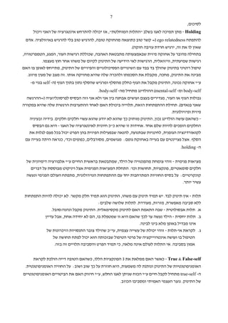 ‫7‬
                                                                                          ‫לסיכום,‬
      ‫‪ - Holding‬מתן תמיכה לאגו בשלב "התלות המוחלטת", אז יכולה להתרחש אינטגרציה של האני ויכול‬
 ‫להתפתח ‪ =) ego relatedness‬קשר טוב כתוצאה מהחזקה טובה, להרגיש טוב בלי להרגיש באיזולציה. אדם‬
                                                           ‫שאין לו את זה, ירגיש חרדת עזיבה חזקה(.‬
‫בתחילה מדובר על אחזקה פיזית שבאמצעותה מתבטאת האהבה, שכוללת רגישות העור, המגע, הטמפרטורה,‬
            ‫רגישות שמיעתית, וויזואלית, הרגישות לאי הידיעה של התינוק לקיום של משהו אחר חוץ מעצמו.‬
‫טיפול רוטיני בתינוק שהולך בד בבד עם השינויים הפסיכולוגיים והפיזיים של התינוק, מתייחס לאופן בו האם‬
  ‫מבינה את התינוק, מחכה, מקבלת את הסכמתו ולהכרה שלה שהיא מחזיקה אותו. זה מצב של מעין מיזוג.‬
    ‫ע"י אחזקה נכונה, התינוק מקבל את הגוף כחלק מהסלף ומרגיש שהסלף נתון בתוך הגוף )ה- ‪ self‬בנוי מ-‬
                                         ‫‪ body-self‬ומ- ‪ (mental-self‬ההולדינג מתחיל מה- ‪.body-self‬‬
  ‫גבולות הגוף או העור, מגדירים בעצם ועושים אבחנה בין אני ולא אני וזה הבסיס לפרסונליזציה )=ההרגשה‬
‫שאני בנאדם(. תחילת ההתפתחות הזאת, תלוייה ביכולת האם לאחד ההתערבות הרגשית שלה שהיא במקורה‬
                                                                                ‫פיזית ופיזיולוגית.‬
   ‫- כשהאם עושה הולדינג נכון, התינוק מוחזק כך שהוא לא יודע שהוא עשוי חלקים חלקים. בידיה ובעיניה‬
     ‫החלקים הופכים להיות שלם אחד. אחידות זו שהיא כ"כ חיונית לאינטגרציה של האגו - היא גם הבסיס‬
   ‫לקואורדינציה הגופנית, לחינניות שבתנועה, להנאה שבפעילות הפיזית בהן הפרט יכול בכל פעם לגלות את‬
 ‫הסלף. אצל פציינטים עם בעייה באחזקת גופם: מגושמים, מסורבלים, כפופים וכד', כנראה היתה בעייה עם‬
                                                                                      ‫ה- ‪.holding‬‬


  ‫מציאות פנימית - זוהי צומחת מהפנטזיה של הילד, שמתבטאת בראשית החיים ע"י אלבורציה דימיונית של‬
    ‫חלקים סומאטיים, פונקציות, תחושות וכו'. התחלת המציאות הפנימית אצל ויניקוט מבוססת על דברים‬
  ‫קונקרטיים: על בסיס החוויות המתרחבות יחד עם ההתפתחות הנוירולוגית, מתפתח העולם הפנימי ונעשה‬
                                                                                   ‫עשיר יותר.‬

 ‫תלות - אין תינוק לבד. יש תמיד תינוק עם משהו, התינוק הוא תמיד חלק מקשר. לא יכולה להיות התפתחות‬
                                       ‫ללא סביבה מאפשרת, מזרזת, מעודדת. לתלות שלושה שלבים:‬
              ‫א. תלות אבסולוטית - שבה התאמת האם לתינוק מקסימאלית. התינוק מקבל ונהנה/סובל.‬
          ‫ב. תלות יחסית - הילד נעשה ער לכך שהאם היא זו שמטפלת בו, הם לא יחידה אחת, אבל עדיין‬
                                                             ‫אינו מבדיל באופן מלא בינו לבינה.‬
           ‫ג. לקראת אי-תלות - זוהי יכולת של עשייה עצמית, עי"כ שהילד צובר התנסויות וזיכרונות של‬
                ‫הטיפול בו ועושה אינטרוייקציה של פרטי הטיפול שבזכותה הוא יכול לפתח תחושה של‬
                 ‫אמון בסביבה. אי התלות לעולם אינה מלאה, כי תמיד הפרט והסביבה תלויים זה בזה.‬


      ‫‪ - True & False-self‬כאשר האם ממלאת את 3 הפונקציות הללו, כשהאם הטובה דייה הולכת לקראת‬
 ‫האומניפוטנטיות של התינוק ונותנת לה משמעות, היא חוזרת על כך שוב ושוב: על החוויה האומניפוטנטית.‬
‫ה- ‪ true-self‬מתחיל לקבל חיים ע"י הכוח שניתן לאגו החלש, ע"י חיזוק האם את הביטויים האומניפוטנטיים‬
                                                     ‫של התינוק. נוצר העצמי האמיתי ומסביבו הכוזב.‬
 