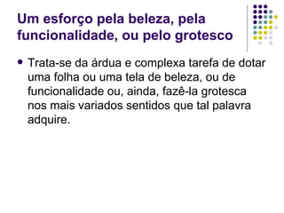 Um esforço pela beleza, pela funcionalidade, ou pelo grotesco Trata-se da árdua e complexa tarefa de dotar uma folha ou uma tela de beleza, ou de funcionalidade ou, ainda, fazê-la grotesca nos mais variados sentidos que tal palavra adquire. 