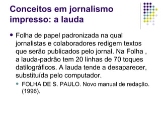 Conceitos em jornalismo impresso: a lauda Folha de papel padronizada na qual jornalistas e colaboradores redigem textos que serão publicados pelo jornal. Na Folha , a lauda-padrão tem 20 linhas de 70 toques datilográficos. A lauda tende a desaparecer, substituída pelo computador.  FOLHA DE S. PAULO. Novo manual de redação. (1996). 