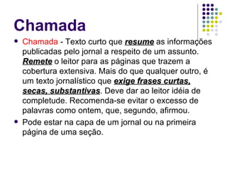 Chamada Chamada  - Texto curto que  resume  as informações publicadas pelo jornal a respeito de um assunto.  Remete  o leitor para as páginas que trazem a cobertura extensiva. Mais do que qualquer outro, é um texto jornalístico que  exige frases curtas, secas, substantivas . Deve dar ao leitor idéia de completude. Recomenda-se evitar o excesso de palavras como ontem, que, segundo, afirmou. Pode estar na capa de um jornal ou na primeira página de uma seção. 