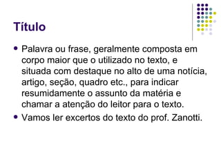 Título Palavra ou frase, geralmente composta em corpo maior que o utilizado no texto, e situada com destaque no alto de uma notícia, artigo, seção, quadro etc., para indicar resumidamente o assunto da matéria e chamar a atenção do leitor para o texto. Vamos ler excertos do texto do prof. Zanotti. 