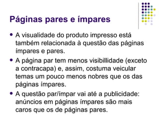 Páginas pares e ímpares A visualidade do produto impresso está também relacionada à questão das páginas ímpares e pares. A página par tem menos visibillidade (exceto a contracapa) e, assim, costuma veicular temas um pouco menos nobres que os das páginas ímpares. A questão par/ímpar vai até a publicidade: anúncios em páginas ímpares são mais caros que os de páginas pares. 