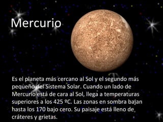 Mercurio Es el planeta más cercano al Sol y el segundo más pequeño del Sistema Solar.  Es el planeta más cercano al Sol y el segundo más pequeño del Sistema Solar.  Es el planeta más cercano al Sol y el segundo más pequeño del Sistema Solar. Cuando un lado de Mercurio está de cara al Sol, llega a temperaturas superiores a los 425 ºC. Las zonas en sombra bajan hasta los 170 bajo cero. Su paisaje está lleno de cráteres y grietas. 