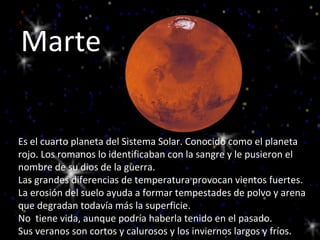 Marte Es el cuarto planeta del Sistema Solar. Conocido como el planeta rojo. Los romanos lo identificaban con la sangre y le pusieron el nombre de su dios de la guerra.  Las grandes diferencias de temperatura provocan vientos fuertes. La erosión del suelo ayuda a formar tempestades de polvo y arena que degradan todavía más la superficie. No  tiene vida, aunque podría haberla tenido en el pasado.  Sus veranos son cortos y calurosos y los inviernos largos y fríos. 