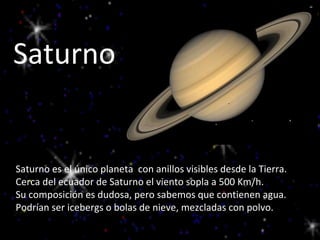 Saturno Saturno es el único planeta  con anillos visibles desde la Tierra.  Cerca del ecuador de Saturno el viento sopla a 500 Km/h. Su composición es dudosa, pero sabemos que contienen agua. Podrían ser icebergs o bolas de nieve, mezcladas con polvo. 