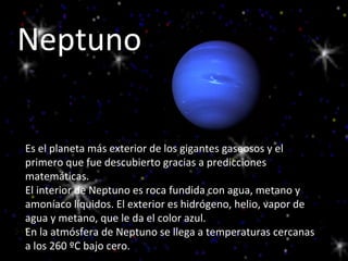 Neptuno Es el planeta más exterior de los gigantes gaseosos y el primero que fue descubierto gracias a predicciones matemáticas. El interior de Neptuno es roca fundida con agua, metano y amoníaco líquidos. El exterior es hidrógeno, helio, vapor de agua y metano, que le da el color azul. En la atmósfera de Neptuno se llega a temperaturas cercanas a los 260 ºC bajo cero. 