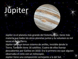 Júpiter Júpiter es el planeta más grande del Sistema Solar, tiene más materia que todos los otros planetas juntos y su volumen es mil veces el de la Tierra. Júpiter tiene un tenue sistema de anillos, invisible desde la Tierra. También tiene 16 satélites. Cuatro de ellos fueron descubiertos por Galileo en 1610. Era la primera vez que alguien observaba el cielo con un  telescopio .  Júpiter tiene una composición semejante a la del Sol. 