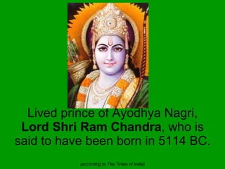Lived prince of Ayodhya Nagri,  Lord Shri Ram Chandra , who is said to have been born in 5114 BC.  (according to The Times...