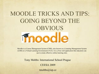 MOODLE TRICKS AND TIPS: GOING BEYOND THE OBVIOUS Tony Mobbs: International School Prague  CEESA 2009 [email_address] Moodle is a Course Management System (CMS), also known as a Learning Management System (LMS) or a Virtual Learning Environment (VLE). It is a Free web application that educators can use to create effective online learning sites. 
