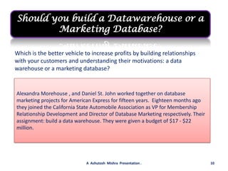 Should you build a Datawarehouse or a Marketing Database?Which is the better vehicle to increase profits by building relationships with your customers and understanding their motivations: a data warehouse or a marketing database?Alexandra Morehouse , and Daniel St. John worked together on database marketing projects for American Express for fifteen years.  Eighteen months ago they joined the California State Automobile Association as VP for Membership Relationship Development and Director of Database Marketing respectively. Their assignment: build a data warehouse. They were given a budget of $17 - $22 million.10A  Ashutosh  Mishra  Presentation .