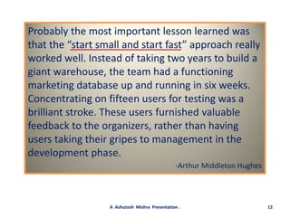 Probably the most important lesson learned was that the “start small and start fast” approach really worked well. Instead of taking two years to build a giant warehouse, the team had a functioning marketing database up and running in six weeks. Concentrating on fifteen users for testing was a brilliant stroke. These users furnished valuable feedback to the organizers, rather than having users taking their gripes to management in the development phase.-Arthur Middleton Hughes12A  Ashutosh  Mishra  Presentation .
