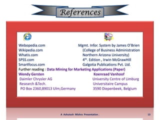 ReferencesWebopedia.com                                    Mgmt. Infor. System by James O’BrienWikipedia.com			(College of Business AdministrationWhatis.com			Northern Arizona University)SPSS.com				4th. Edition , Irwin McGrawHillSmartfocus.com			Galgotia Publications Pvt. Ltd.Further reading : Data Mining for Marketing Applications (Paper)Wendy GerstenKoenraadVanhoof Daimler Chrysler AG                                            University Centre of Limburg Research &Tech.                                                   Universitaire Campus  PO Box 2360,89013 Ulm,Germany                   3590 Diepenbeek, Belgium13A  Ashutosh  Mishra  Presentation .