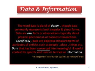 Data & InformationThe word data is plural of datum , though data commonly represents both singular & plural forms.Data are raw facts or observations typically about physical phenomena or business transactions.Specifically , data are objective measurements of attributes of entities such as people , place , things etc.Data that has been converted into meaningful  & useful context for specific end users is termed as information.                         -management information systems by James O’Brien2A  Ashutosh  Mishra  Presentation .