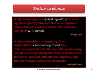 DatawarehouseA data warehouse is a central repository for all or significant parts of the data that an enterprise's various business systems collect. The term was coined by W. H. Inmon.-Whatis.comA data warehouse is a repository of an organization's electronically stored data.Thus, an expanded definition for data warehousing includes business intelligence tools, tools to extract, transform, and load data into the repository, and tools to manage and retrieve metadata.-wikipedia.com4A  Ashutosh  Mishra  Presentation .