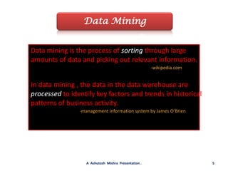 Data MiningData mining is the process of sorting through large amounts of data and picking out relevant information.-wikipedia.comIn data mining , the data in the data warehouse are processed to identify key factors and trends in historical patterns of business activity.-management information system by James O’Brien5A  Ashutosh  Mishra  Presentation .