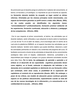 Se promoverá que el docente ponga en práctica los 3 saberes del conocimiento, el
teórico, el heuristico y el axiológico. Lo importante es que el docente se capacite.
La formación docente también ha ocupado un lugar central en dichas
reformas. Orientadas por los mismos principios recién mencionados, una
especie de formulario garantiza un perfil común a todas ellas (Maués, 2003),
en   las   cuales    pueden     ser   identificados    los    siguientes    trazos:
“universidadización”/ profesionalización, formación práctica/ validación de
las experiencias, formación continuada, educación a distancia y pedagogía
de las competencias. (Oliveira, 2002).


 Con lo que respecta al primer conocimiento, el teórico, las actividades que el
docente realizara, serán enfocadas a que adquieran la teoría sobre la importancia
y el uso de las Tic en el salón de clases y de la tecnología web 2.0 dentro de la
cual entra la plataforma EMINUS; en el aspecto heurístico las actividades que el
docente realizara tendrán como objetivo que pueda identificar, relacionar y subir
las actividades pertinentes en relación a los contenidos del programa del curso. El
facilitador promoverá a través de las actividades el desarrollo de los conocimientos
axiológicos tales como el respeto, colaboración, tolerancia, puntualidad y la
disponibilidad para trabajar en parejas o en grupos utilizando actividades acordes
para tales fines. Por lo tanto, las pedagogías de aprender a aprender y el
énfasis en el desarrollo de las capacidades cognitivas personales tienen
como objetivo, en el fondo, estimular la adaptación del individuo a las
demandas de la sociedad capitalista en detrimento de una formación crítica
que contemple, entre otras cosas, la posibilidad de la superación del
capitalismo al contrario de su reproducción (Duarte, 2001). Sin embargo, a
pesar de las críticas, ese modelo de educación parece continuar ganando
espacio en las políticas educacionales, especialmente cuando se trata del
uso de las nuevas tecnologías de la información y la comunicación en la
cotidianidad de la escuela… (Oliveira, 2002)
 