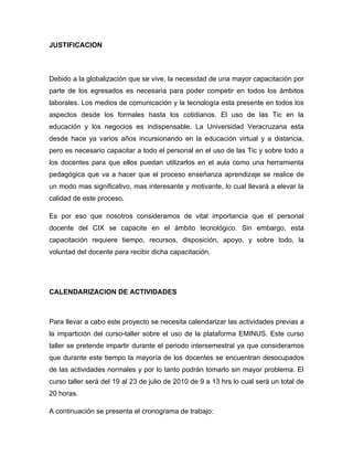 JUSTIFICACION



Debido a la globalización que se vive, la necesidad de una mayor capacitación por
parte de los egresados es necesaria para poder competir en todos los ámbitos
laborales. Los medios de comunicación y la tecnología esta presente en todos los
aspectos desde los formales hasta los cotidianos. El uso de las Tic en la
educación y los negocios es indispensable. La Universidad Veracruzana esta
desde hace ya varios años incursionando en la educación virtual y a distancia,
pero es necesario capacitar a todo el personal en el uso de las Tic y sobre todo a
los docentes para que ellos puedan utilizarlos en el aula como una herramienta
pedagógica que va a hacer que el proceso enseñanza aprendizaje se realice de
un modo mas significativo, mas interesante y motivante, lo cual llevará a elevar la
calidad de este proceso.

Es por eso que nosotros consideramos de vital importancia que el personal
docente del CIX se capacite en el ámbito tecnológico. Sin embargo, esta
capacitación requiere tiempo, recursos, disposición, apoyo, y sobre todo, la
voluntad del docente para recibir dicha capacitación.




CALENDARIZACION DE ACTIVIDADES



Para llevar a cabo este proyecto se necesita calendarizar las actividades previas a
la impartición del curso-taller sobre el uso de la plataforma EMINUS. Este curso
taller se pretende impartir durante el periodo intersemestral ya que consideramos
que durante este tiempo la mayoría de los docentes se encuentran desocupados
de las actividades normales y por lo tanto podrán tomarlo sin mayor problema. El
curso taller será del 19 al 23 de julio de 2010 de 9 a 13 hrs lo cual será un total de
20 horas.

A continuación se presenta el cronograma de trabajo:
 