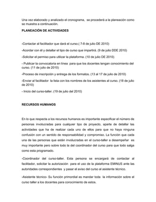 Una vez elaborado y analizado el cronograma, se procederá a la planeación como
se muestra a continuación.

PLANEACIÓN DE ACTIVIDADES



-Contactar al facilitador que dará el curso.( 7-8 de julio DE 2010)

-Acordar con él y detallar el tipo de curso que impartirá. (9 de julio DDE 2010)

-Solicitar el permiso para utilizar la plataforma. (10 de julio DE 2010)

- Publicar la convocatoria en línea para que los docentes tengan conocimiento del
curso. (11 de julio de 2010)

-Proceso de inscripción y entrega de los formatos. (13 al 17 de julio de 2010)

-Enviar al facilitador la lista con los nombres de los asistentes al curso. (18 de julio
de 2010)

- Inicio del curso-taller. (19 de julio del 2010)



RECURSOS HUMANOS



En lo que respecta a los recursos humanos es importante especificar el número de
personas involucradas para cualquier tipo de proyecto, aparte de detallar las
actividades que ha de realizar cada uno de ellos para que no haya ninguna
confusión con un sentido de responsabilidad y compromiso. La función que cada
una de las personas que están involucradas en el curso-taller a desempeñar es
muy importante pero sobre todo la del coordinador del curso para que todo salga
como esta programado.

-Coordinador del curso-taller. Esta persona se encargará de contactar al
facilitador, solicitar la autorización para el uso de la plataforma EMINUS ante las
autoridades correspondientes y pasar el aviso del curso al asistente técnico.

-Asistente técnico- Su función primordial es mandar toda la información sobre el
curso taller a los docentes para conocimiento de estos.
 