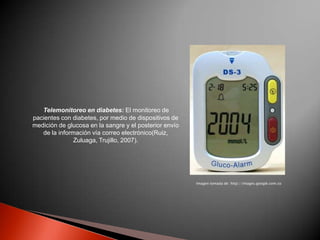 Telemonitoreo en diabetes: El monitoreo de
pacientes con diabetes, por medio de dispositivos de
medición de glucosa en la sangre y el posterior envío
   de la información vía correo electrónico(Ruiz,
               Zuluaga, Trujillo, 2007).




                                                        Imagen tomada de: http://images.google.com.co
 