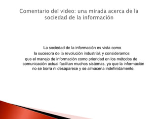 La sociedad de la información es vista como
      la sucesora de la revolución industrial, y consideramos
 que el manejo de información como prioridad en los métodos de
comunicación actual facilitan muchos sistemas, ya que la información
     no se borra ni desaparece y se almacena indefinidamente.
 