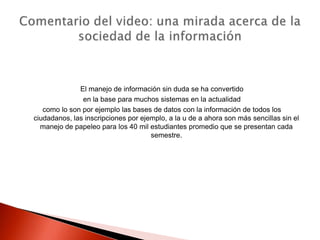 El manejo de información sin duda se ha convertido
               en la base para muchos sistemas en la actualidad
   como lo son por ejemplo las bases de datos con la información de todos los
ciudadanos, las inscripciones por ejemplo, a la u de a ahora son más sencillas sin el
  manejo de papeleo para los 40 mil estudiantes promedio que se presentan cada
                                     semestre.
 