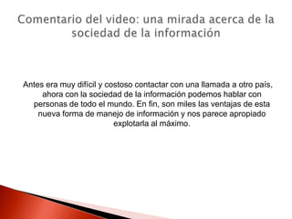 Antes era muy difícil y costoso contactar con una llamada a otro país,
     ahora con la sociedad de la información podemos hablar con
  personas de todo el mundo. En fin, son miles las ventajas de esta
    nueva forma de manejo de información y nos parece apropiado
                          explotarla al máximo.
 