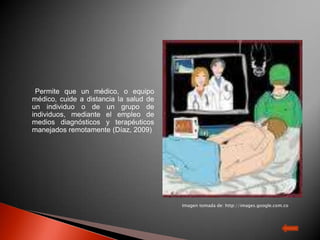 Permite que un médico, o equipo
médico, cuide a distancia la salud de
un individuo o de un grupo de
individuos, mediante el empleo de
medios diagnósticos y terapéuticos
manejados remotamente (Díaz, 2009)




                                        Imagen tomada de: http://images.google.com.co

                                        Imagen tomada de: http://images.google.com.co
 
