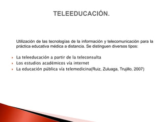 Utilización de las tecnologías de la información y telecomunicación para la
    práctica educativa médica a distancia. Se distinguen diversos tipos:

   La teleeducación a partir de la teleconsulta
   Los estudios académicos vía internet
   La educación pública vía telemedicina(Ruiz, Zuluaga, Trujillo, 2007)
 