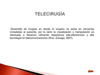 Desarrollo de cirugías en donde el cirujano no actúa en cercanías
inmediatas al paciente, por lo tanto la visualización y manipulación es
efectuado a distancia utilizando dispositivos tele-electrónicos y alta
tecnología en telecomunicaciones (Ruiz, Zuluaga, 2007).
 