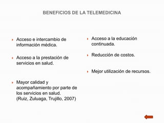    Acceso e intercambio de              Acceso a la educación
    información médica.                   continuada.

                                         Reducción de costos.
   Acceso a la prestación de
    servicios en salud.
                                         Mejor utilización de recursos.

   Mayor calidad y
    acompañamiento por parte de
    los servicios en salud.
    (Ruiz, Zuluaga, Trujillo, 2007)
 