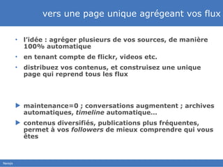 vers une page unique agrégeant vos flux l’idée : agréger plusieurs de vos sources, de manière 100% automatique en tenant compte de flickr, videos etc.  distribuez vos contenus, et construisez une unique page qui reprend tous les flux maintenance=0 ; conversations augmentent ; archives automatiques,  timeline  automatique… contenus diversifiés, publications plus fréquentes, permet à vos  followers  de mieux comprendre qui vous êtes 