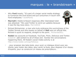 marques : le « brandstream » Why  Ford  tweets: “It’s part of a larger social media strategy  to humanize the Ford brand and put consumers in touch with  Ford employees.”  ScottMonty   Marriott ’s Hotels & Resort  response s  after Islamabad hotel  was attacked: “We used Twitter to send out updates because  it was the big news story.  MarriottIntl   Richard Binhammer, a man who truly embraces the succinctness of the Twitter format and who tweets on behalf of  Dell  sans an official title. Richard is quick to respond, straight to the point …  RichardatDELL   Kodak   ha s  accounts at Facebook, YouTube, Flickr, Delicious and Twitter.  kodakCB   add content to all of these and  monitor the conversations happening there.  All   Kodak’s  social media activity  is  at  http://www.kodak.com/go/followus   … pour proposer des beta-tests, pour avoir un dialogue direct avec ses clients, pour tester des idées, pour sentir la foule, pour disposer d’un réseau d’experts, pour se construire un réseau de prescripteurs… d’après  http://mashable.com/2009/01/21/best-twitter-brands/ 