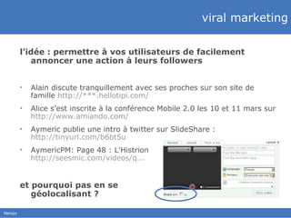 viral marketing l’idée : permettre à vos utilisateurs de facilement annoncer une action à leurs followers Alain discute tranquillement avec ses proches sur son site de famille  http://***.hellotipi.com/ Alice s’est inscrite à la conférence Mobile 2.0 les 10 et 11 mars sur  http://www.amiando.com/ Aymeric publie une intro à twitter sur SlideShare :  http://tinyurl.com/b6bt5u   AymericPM:  Page 48 : L'Histrion  http://seesmic.com/videos/q...   et pourquoi pas en se  géolocalisant ? 