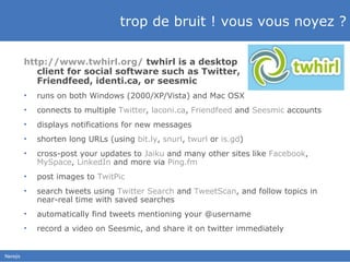 trop de bruit ! vous vous noyez ? http://www.twhirl.org/   twhirl is a desktop  client for social software such as Twitter,  Friendfeed, identi.ca, or seesmic  runs on both Windows (2000/XP/Vista) and Mac OSX connects to multiple  Twitter ,  laconi.ca ,  Friendfeed  and  Seesmic  accounts displays notifications for new messages shorten long URLs (using  bit.ly ,  snurl ,  twurl  or  is.gd ) cross-post your updates to  Jaiku  and many other sites like  Facebook ,  MySpace ,  LinkedIn  and more via  Ping.fm post images to  TwitPic search tweets using  Twitter Search  and  TweetScan , and follow topics in near-real time with saved searches automatically find tweets mentioning your @username record a video on Seesmic, and share it on twitter immediately 