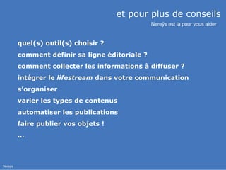 et pour plus de conseils  quel(s) outil(s) choisir ? comment définir sa ligne éditoriale ? comment collecter les informations à diffuser ? intégrer le  lifestream  dans votre communication s’organiser varier les types de contenus automatiser les publications faire publier vos objets ! … Nereÿs est là pour vous aider 