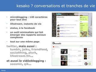 kesako ? conversations et tranches de vie microblogging : 140 caractères  pour tout dire lifestream , instants de vie status , à la facebook un outil minimaliste qui fait émerger des rapports sociaux complexes tout sur une même page twitter , mais aussi :  tumblr ,  jaiku ,  friendfeed ,  socialthing ,  plurk ,  lifestream.fm … et aussi le vidéoblogging :  seesmic ,  qik … 