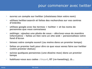 pour commencer avec twitter ouvrez un compte sur twitter (choisissez bien votre nom) utilisez twitter:search et faites des recherches sur vos centres d’intérêts utilisez google avec les termes « twitter » et les noms de personnes que vous connaissez settings  : ajoutez une photo de vous – décrivez-vous de manière informative – faites un lien vers un site web – personnalisez votre fond d’écran laissez votre compte ouvert (au moins dans un premier temps) faites un premier twit pour dire ce que vous venez faire sur twitter (votre premier status) suivez quelques personnes (une dizaine max) dans un premier temps habituez-vous aux codes :  tinyurl , RT (re-tweeting), @… lire aussi :  http://fr.techcrunch.com/2007/05/31/10-conseils-pour-bien-utiliser-twitter/ 